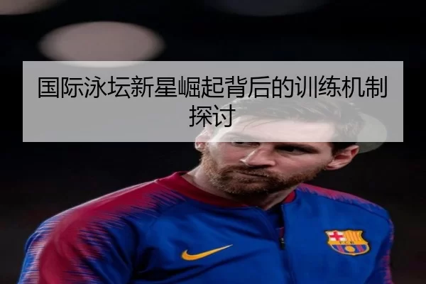 国际泳坛新星崛起背后的训练机制探讨